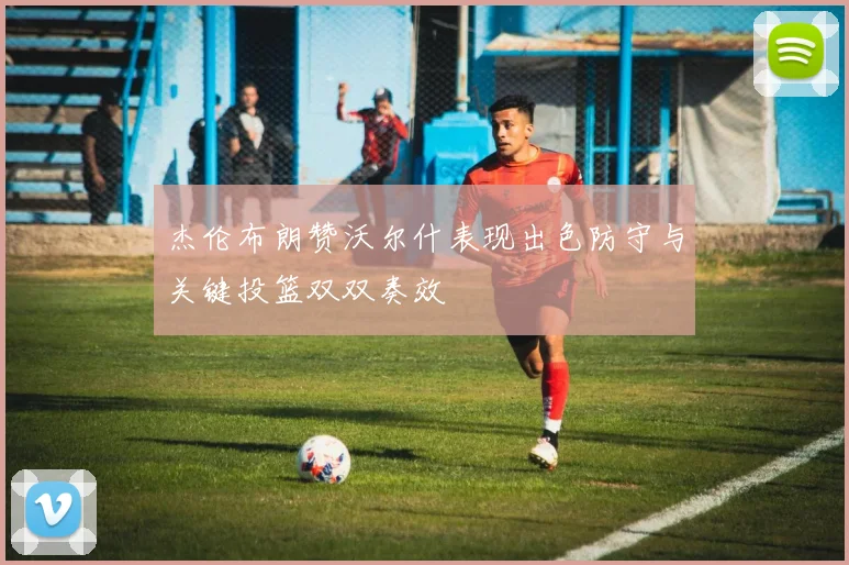 杰伦布朗赞沃尔什表现出色防守与关键投篮双双奏效