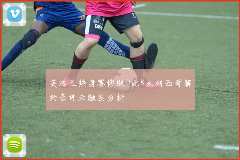 英格兰热身赛惨败0比8米利西奇解约条件未触发分析