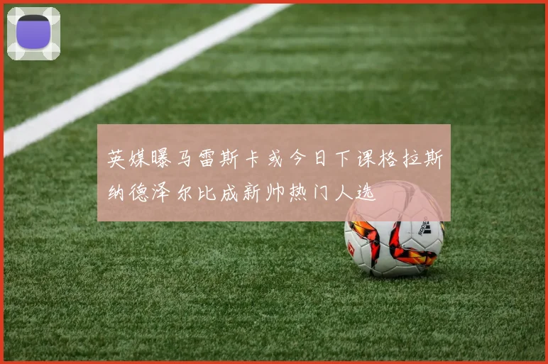 英媒曝马雷斯卡或今日下课格拉斯纳德泽尔比成新帅热门人选