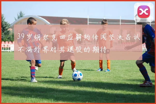 39岁胡尔克回应解约传闻坚决否认不满外界对其退役的期待