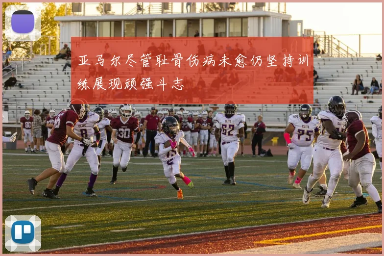 亚马尔尽管耻骨伤病未愈仍坚持训练展现顽强斗志