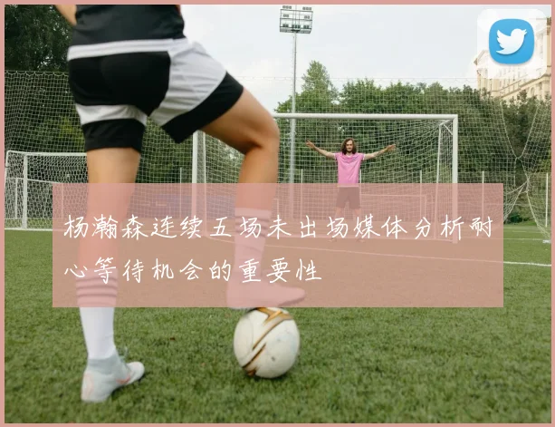 杨瀚森连续五场未出场媒体分析耐心等待机会的重要性