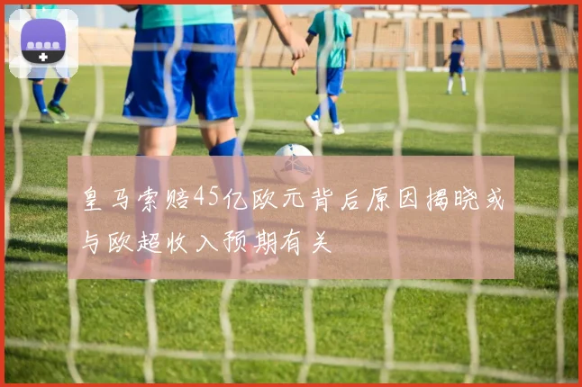 皇马索赔45亿欧元背后原因揭晓或与欧超收入预期有关