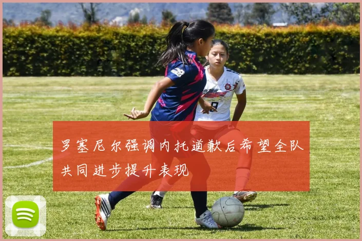 罗塞尼尔强调内托道歉后希望全队共同进步提升表现