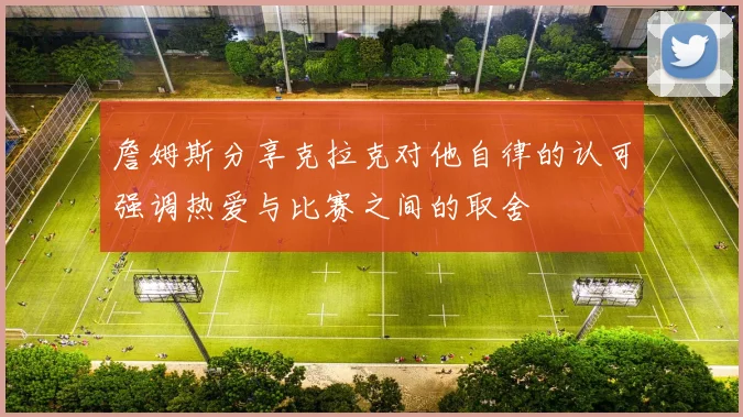 詹姆斯分享克拉克对他自律的认可强调热爱与比赛之间的取舍