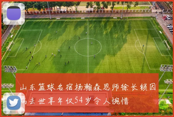 山东篮球名宿杨瀚森恩师徐长锁因病去世享年仅54岁令人惋惜