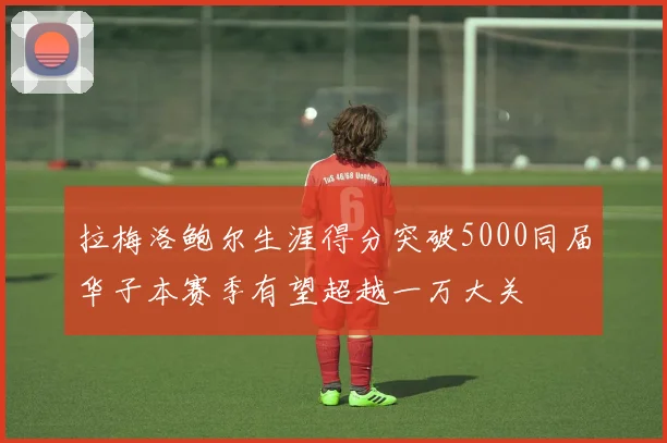 拉梅洛鲍尔生涯得分突破5000同届华子本赛季有望超越一万大关