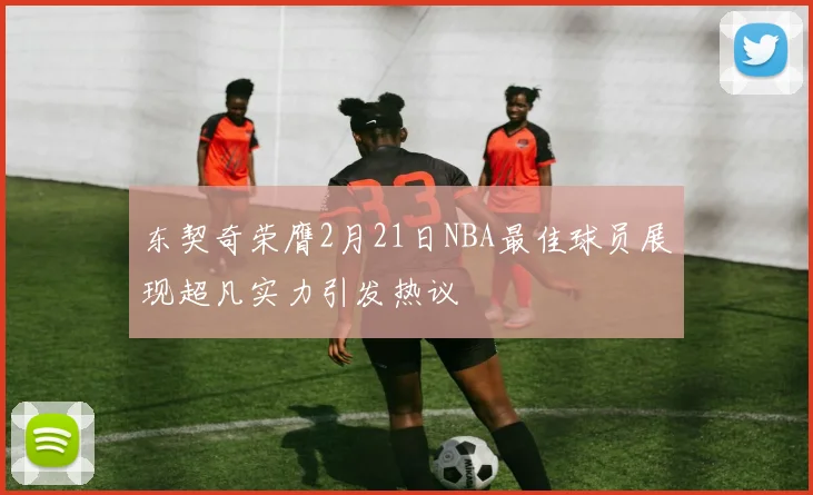 东契奇荣膺2月21日NBA最佳球员展现超凡实力引发热议