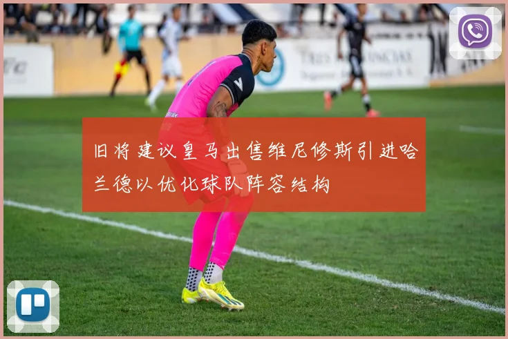 旧将建议皇马出售维尼修斯引进哈兰德以优化球队阵容结构