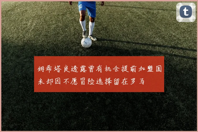 姆希塔良透露曾有机会提前加盟国米却因不愿冒险选择留在罗马