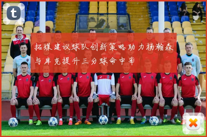 拓媒建议球队创新策略助力杨瀚森与库克提升三分球命中率