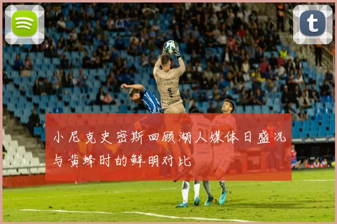 小尼克史密斯回顾湖人媒体日盛况与黄蜂时的鲜明对比