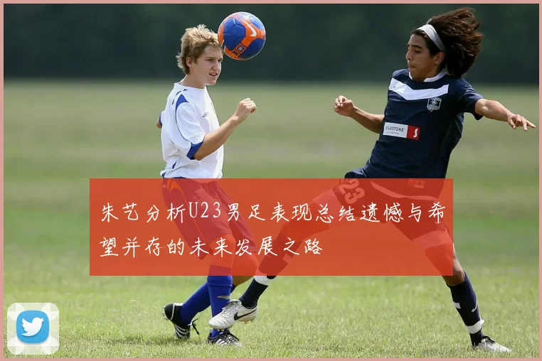 朱艺分析U23男足表现总结遗憾与希望并存的未来发展之路
