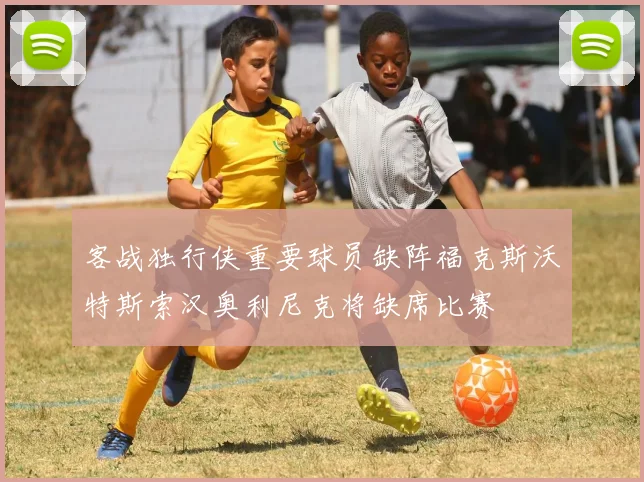 客战独行侠重要球员缺阵福克斯沃特斯索汉奥利尼克将缺席比赛