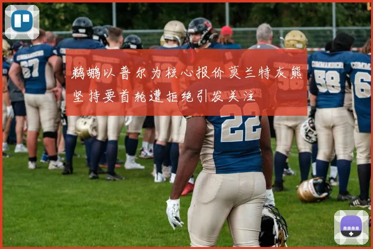 鹈鹕以普尔为核心报价莫兰特灰熊坚持要首轮遭拒绝引发关注