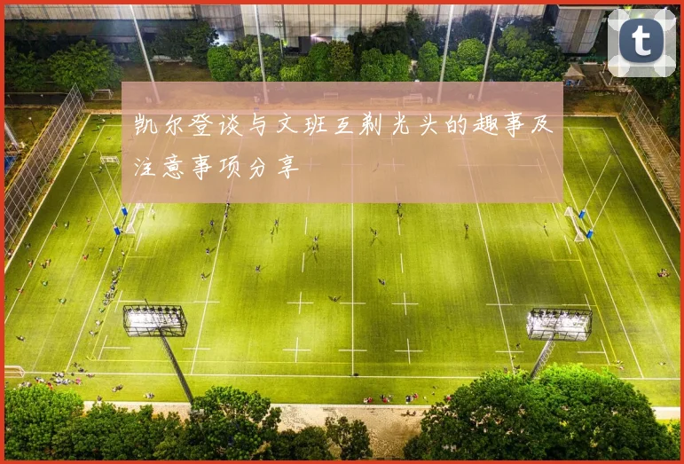 凯尔登谈与文班互剃光头的趣事及注意事项分享