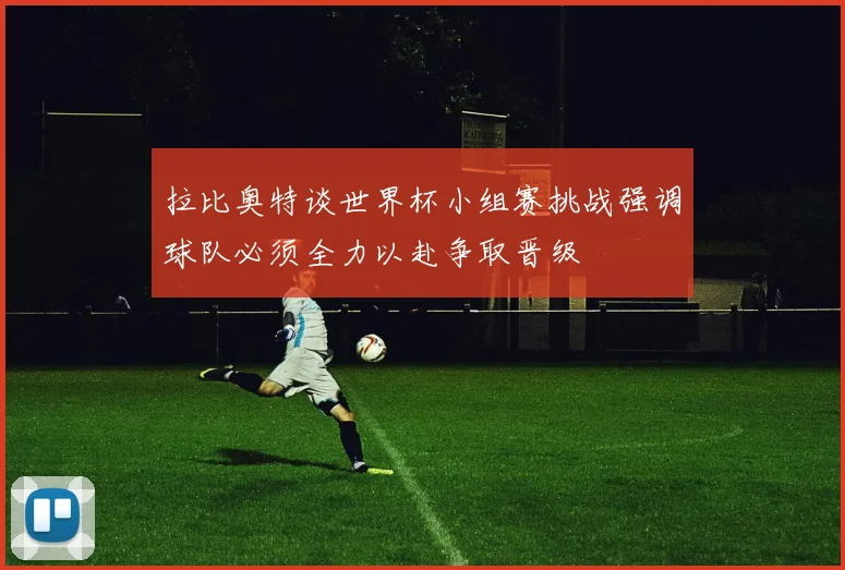 拉比奥特谈世界杯小组赛挑战强调球队必须全力以赴争取晋级