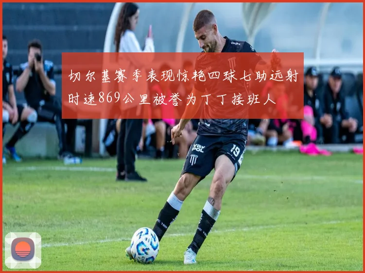 切尔基赛季表现惊艳四球七助远射时速869公里被誉为丁丁接班人
