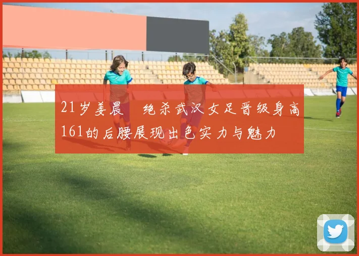 21岁姜晨璟绝杀武汉女足晋级身高161的后腰展现出色实力与魅力