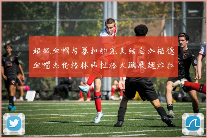 超级血帽与暴扣的完美结合加福德血帽杰伦格林弗拉格大鹏展翅炸扣精彩瞬间