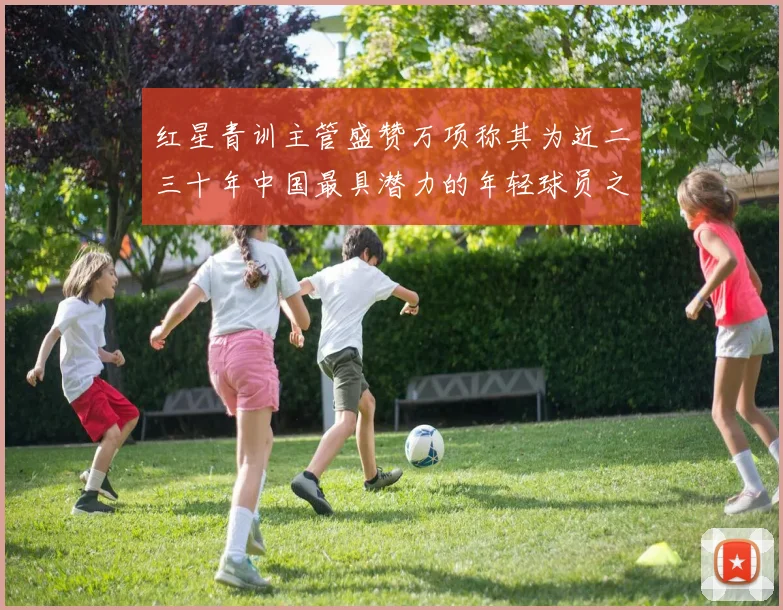 红星青训主管盛赞万项称其为近二三十年中国最具潜力的年轻球员之一