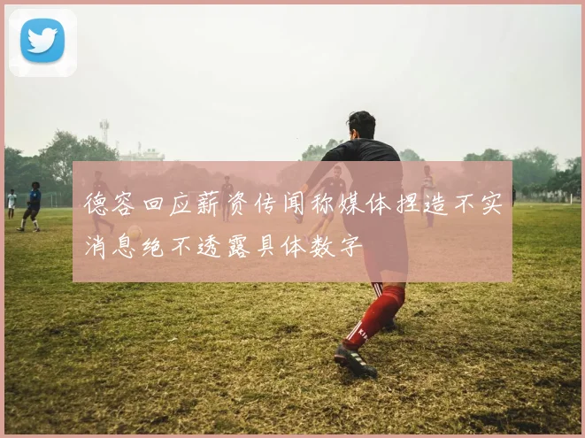 德容回应薪资传闻称媒体捏造不实消息绝不透露具体数字