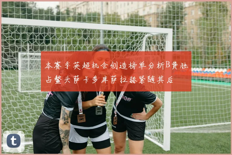 本赛季英超机会创造榜单分析B费独占鳌头萨卡多库萨拉赫紧随其后