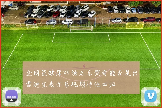 全明星缺席四场后东契奇能否复出雷迪克表示乐观期待他回归