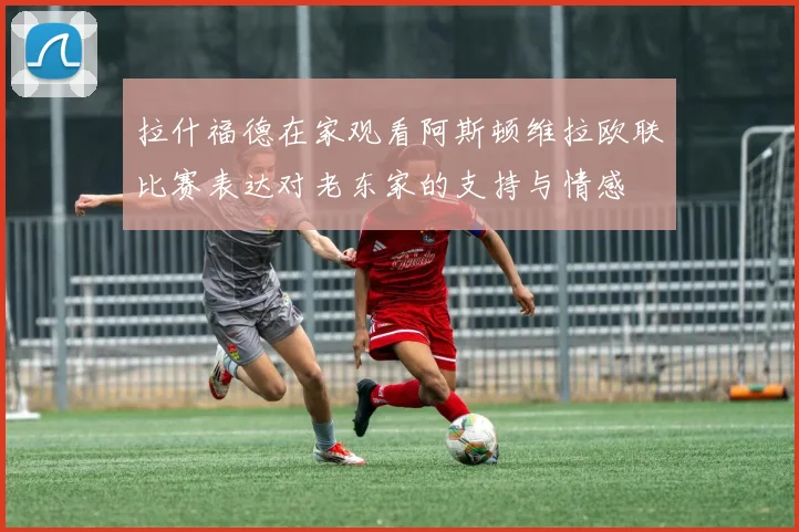 拉什福德在家观看阿斯顿维拉欧联比赛表达对老东家的支持与情感