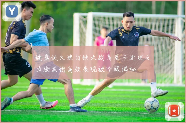 键盘侠火狼打铁大战乌度卡进攻乏力谢泼德高效表现被冷藏揭秘