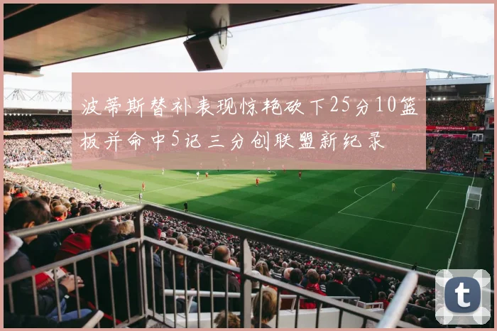 波蒂斯替补表现惊艳砍下25分10篮板并命中5记三分创联盟新纪录