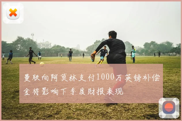 曼联向阿莫林支付1000万英镑补偿金将影响下季度财报表现