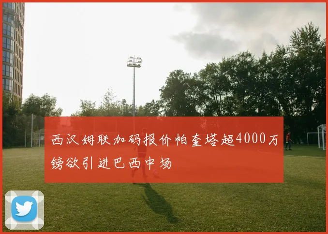 西汉姆联加码报价帕奎塔超4000万镑欲引进巴西中场
