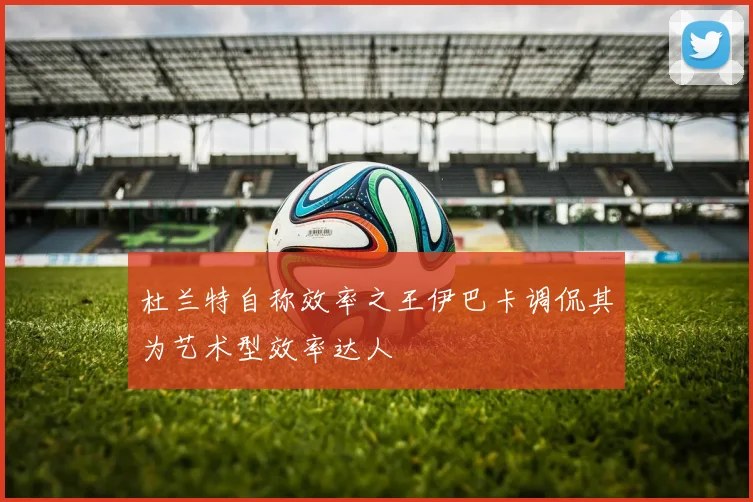 杜兰特自称效率之王伊巴卡调侃其为艺术型效率达人