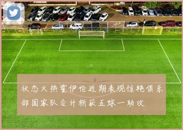 状态火热霍伊伦近期表现惊艳俱乐部国家队合计斩获五球一助攻