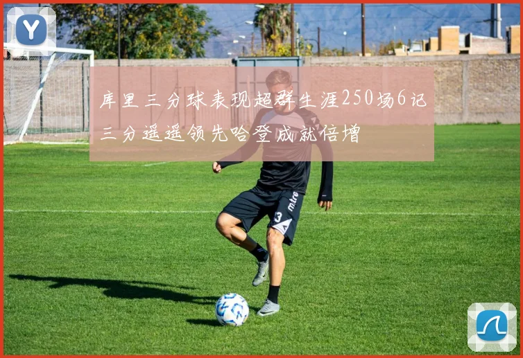 库里三分球表现超群生涯250场6记三分遥遥领先哈登成就倍增