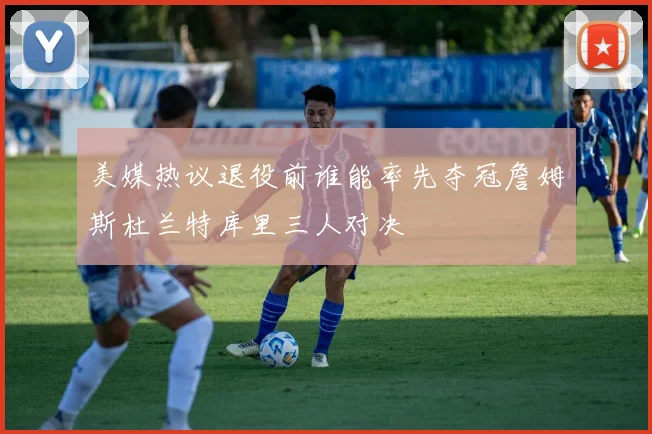 美媒热议退役前谁能率先夺冠詹姆斯杜兰特库里三人对决