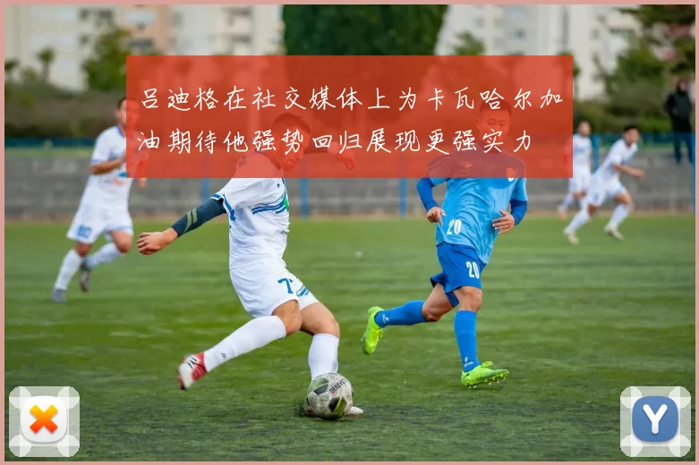 吕迪格在社交媒体上为卡瓦哈尔加油期待他强势回归展现更强实力