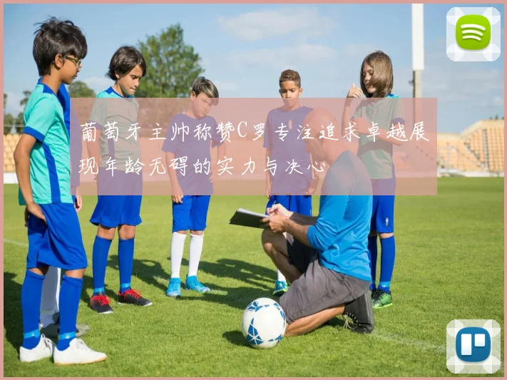 葡萄牙主帅称赞C罗专注追求卓越展现年龄无碍的实力与决心