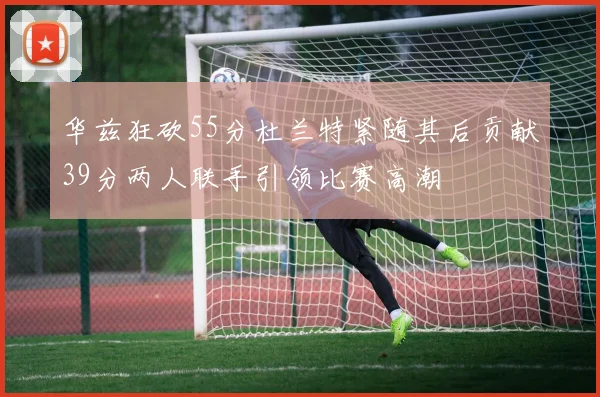 华兹狂砍55分杜兰特紧随其后贡献39分两人联手引领比赛高潮