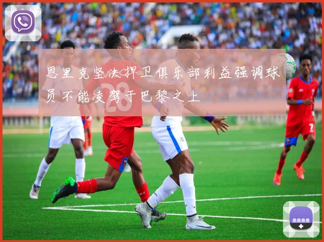 恩里克坚决捍卫俱乐部利益强调球员不能凌驾于巴黎之上