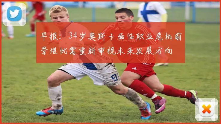早报：34岁奥斯卡面临职业危机前景堪忧需重新审视未来发展方向
