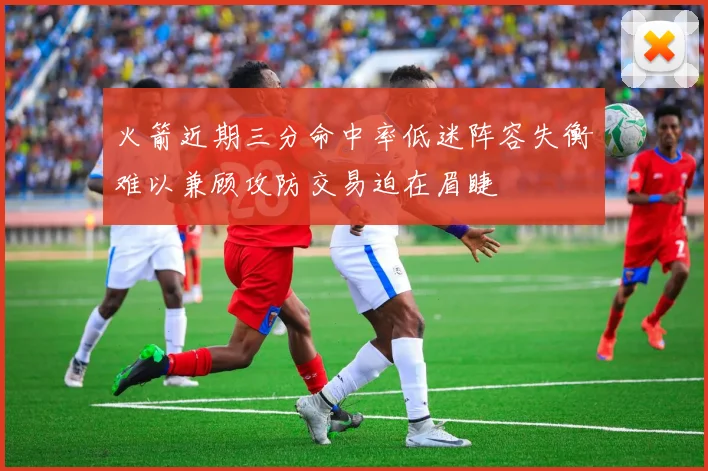 火箭近期三分命中率低迷阵容失衡难以兼顾攻防交易迫在眉睫