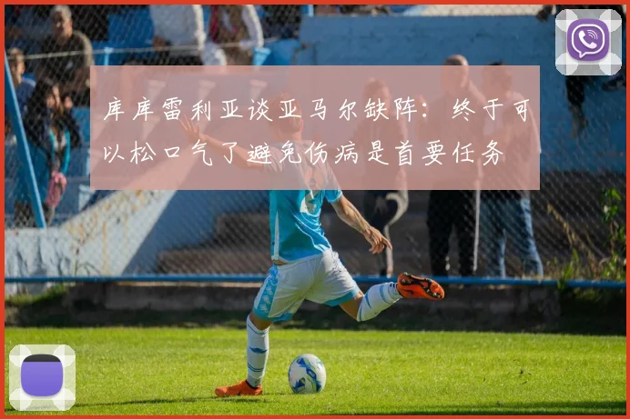 库库雷利亚谈亚马尔缺阵：终于可以松口气了避免伤病是首要任务