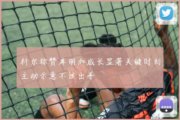 科尔称赞库明加成长显著关键时刻主动示意不该出手