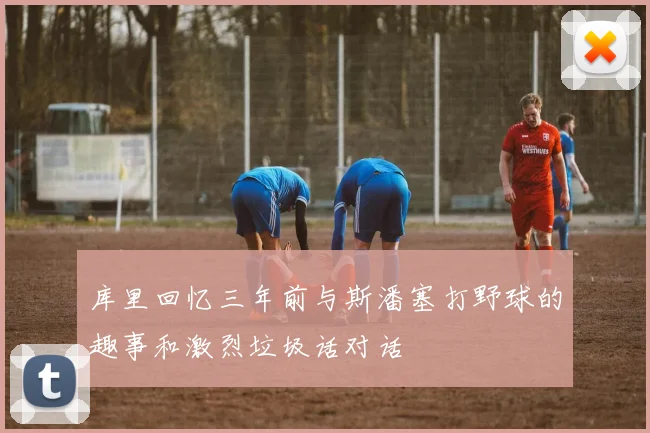 库里回忆三年前与斯潘塞打野球的趣事和激烈垃圾话对话
